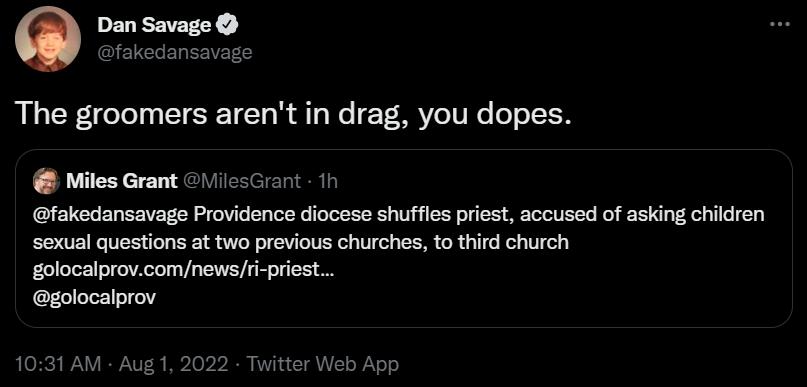 Dan Savage The groomers arent in drag you dopes Miles Grant 11csGrant fokedansavage Providence diocese shfles piest accused of asking hilren sexual questions at two provious churches o third church golocalprocomnewsi priest golocalprov T