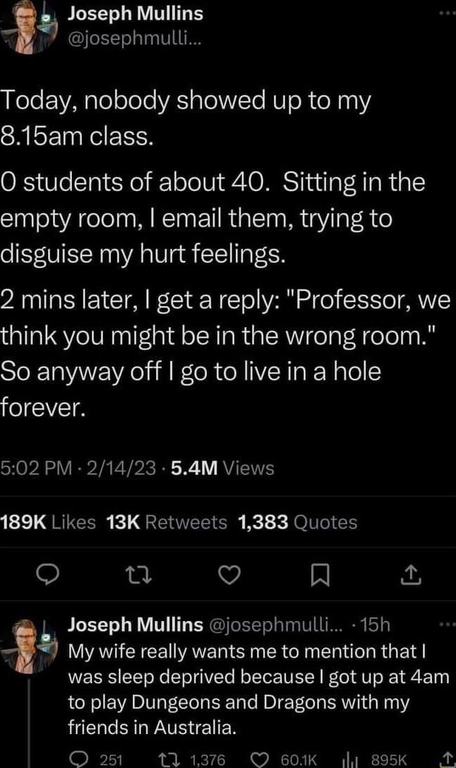 JLEELLRV TG josephmull LLee EAplololele VRS sTolWVTo RV oR o211 SHISEI NN O students of about 40 Sitting in the empty room email them trying to disguise my hurt feelings 2 mins later get a reply Professor we think you might be in the wrong room So anyway off go to live in a hole forever 502 PM 21423 54M Views 123 QRIECER L QREITELT R i k JOITEI 0 Q R a Joseph Mullins josephmulli 15h 4 LAV CECE NAT