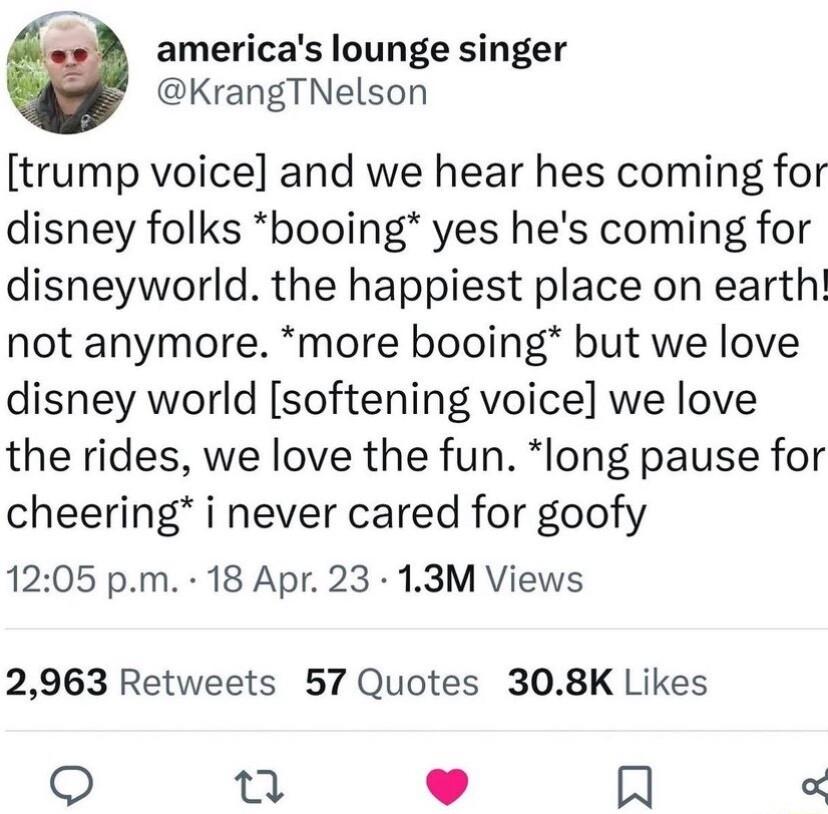 s americas lounge singer KrangTNelson trump voice and we hear hes coming for disney folks booing yes hes coming for disneyworld the happiest place on earth not anymore more booing but we love disney world softening voice we love the rides we love the fun long pause for cheering i never cared for goofy 1205 pm 18 Apr 23 13M Views 2963 Retweets 57 Quotes 308K Likes n P In
