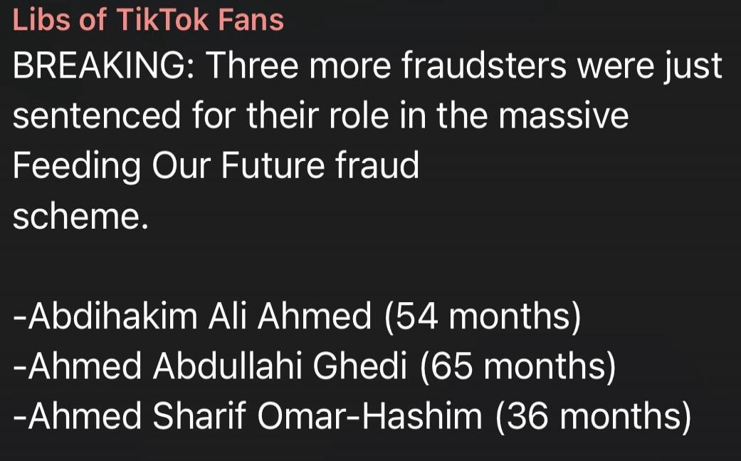 Libs of TikTok Fans BREAKING: Three more fraudsters were just sentenced for their role in the massive Feeding Our Future fraud scheme. -Abdihakim Ali Ahmed (54 months) -Ahmed Abdullahi Ghedi (65 months) -Ahmed Sharif Omar-Hashim (36 months)