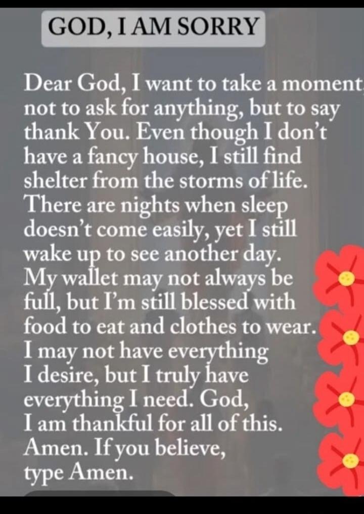 GOD, I AM SORRY. Dear God, I want to take a moment not to ask for anything, but to say thank You. Even though I don't have a fancy house, I still find shelter from the storms of life. There are nights when sleep doesn't come easily, yet I still wake up to see another day. My wallet may not always be full, but I'm still blessed with food to eat and 
