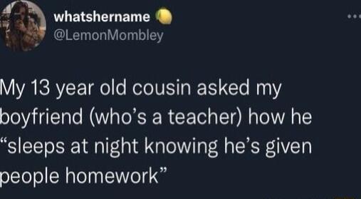 I whatshername t LemonMombley My 13 year old cousin asked my boyfriend whos a teacher how he sleeps at night knowing hes given people homework