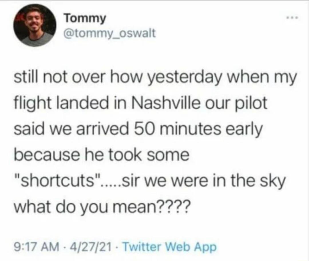 Tommy tommy_oswalt still not over how yesterday when my flight landed in Nashville our pilot said we arrived 50 minutes early because he took some shortcutssir we were in the sky what do you mean 917 AM 42721 Twitter Web App