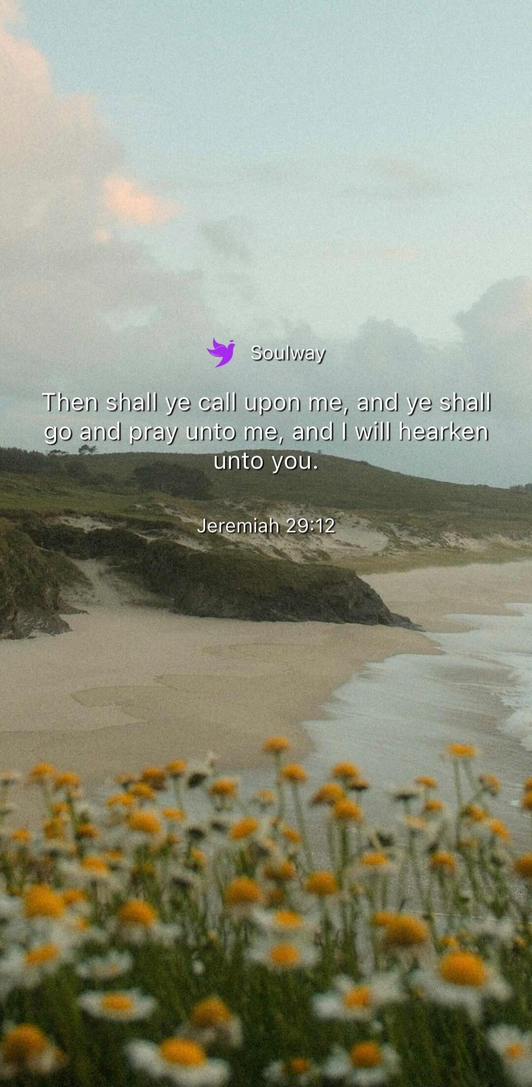 Soulway Then shall ye call upon me, and ye shall go and pray unto me, and I will hearken unto you. Jeremiah 29:12