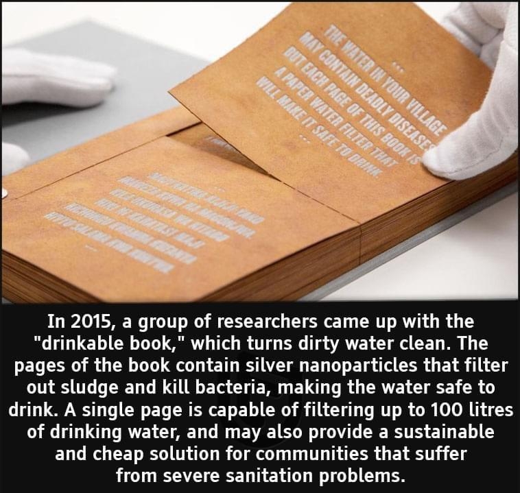 In 2015 a group of researchers came up with the drinkable book which turns dirty water clean The pages of the book contain silver nanoparticles that filter G U TR G LN T U E T E L R CRVEL G EE R drink A single page is capable of filtering up to 100 litres G LU DRV CUAET Il EME TG RGTOGT IR TS ET L G L W CET R T R Tl T T TSR B T from severe sanitation problems