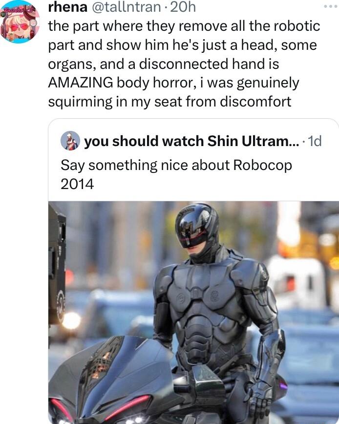 rhena tallntran 20h the part where they remove all the robotic part and show him hes just a head some organs and a disconnected hand is AMAZING body horror i was genuinely squirming in my seat from discomfort you should watch Shin Ultram 1d Say something nice about Robocop 2014