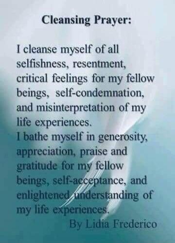 Cleansing Prayer:
I cleanse myself of all selfishness, resentment, critical feelings for my fellow beings, self-condemnation, and misinterpretation of my life experiences.
I bathe myself in generosity, appreciation, praise and gratitude for my fellow beings, self-acceptance, and enlightened understanding of my life experiences.
By Lidia Frederico