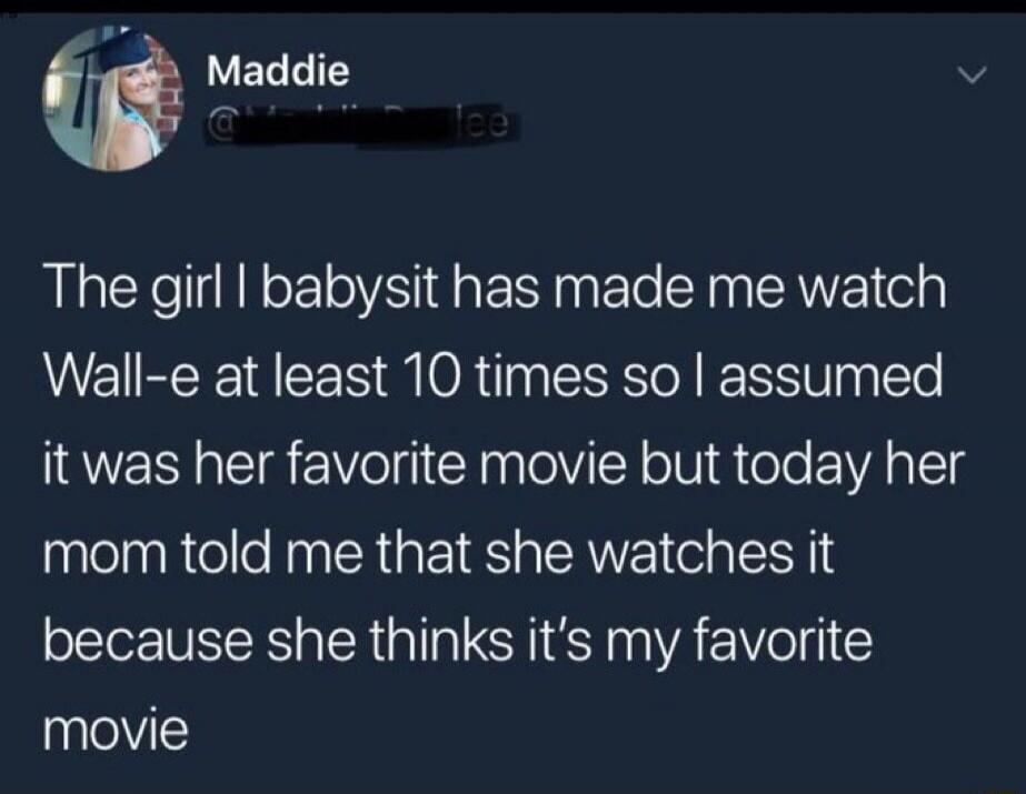 Maddie The girl I babysit has made me watch Wall-e at least 10 times so I assumed it was her favorite movie but today her mom told me that she watches it because she thinks it's my favorite movie