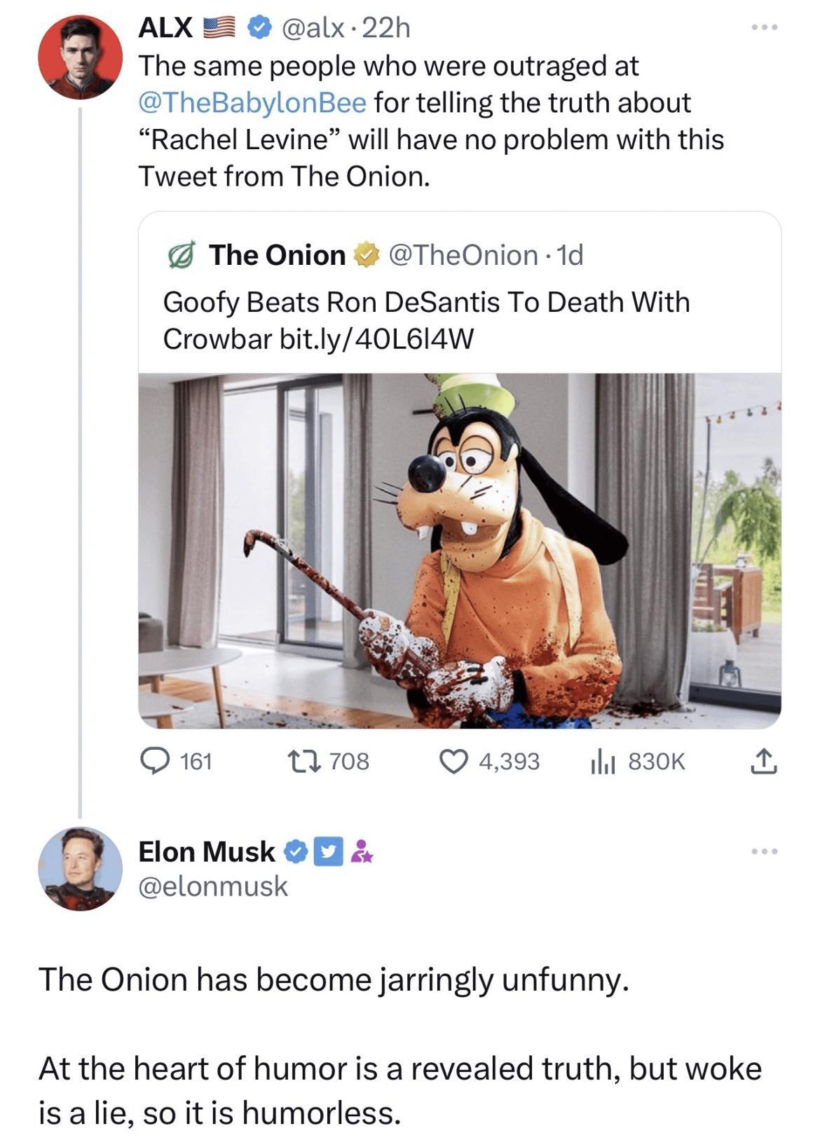ALX alx 22h The same people who were outraged at TheBabylonBee for telling the truth about Rachel Levine will have no problem with this Tweet from The Onion The Onion TheOnion 1d Goofy Beats Ron DeSantis To Death With Crowbar bitly40L614W O 161 1708 Q4393 sk Elon Musk elonmusk The Onion has become jarringly unfunny At the heart of humor is a revealed truth but woke is a lie so it is humorless