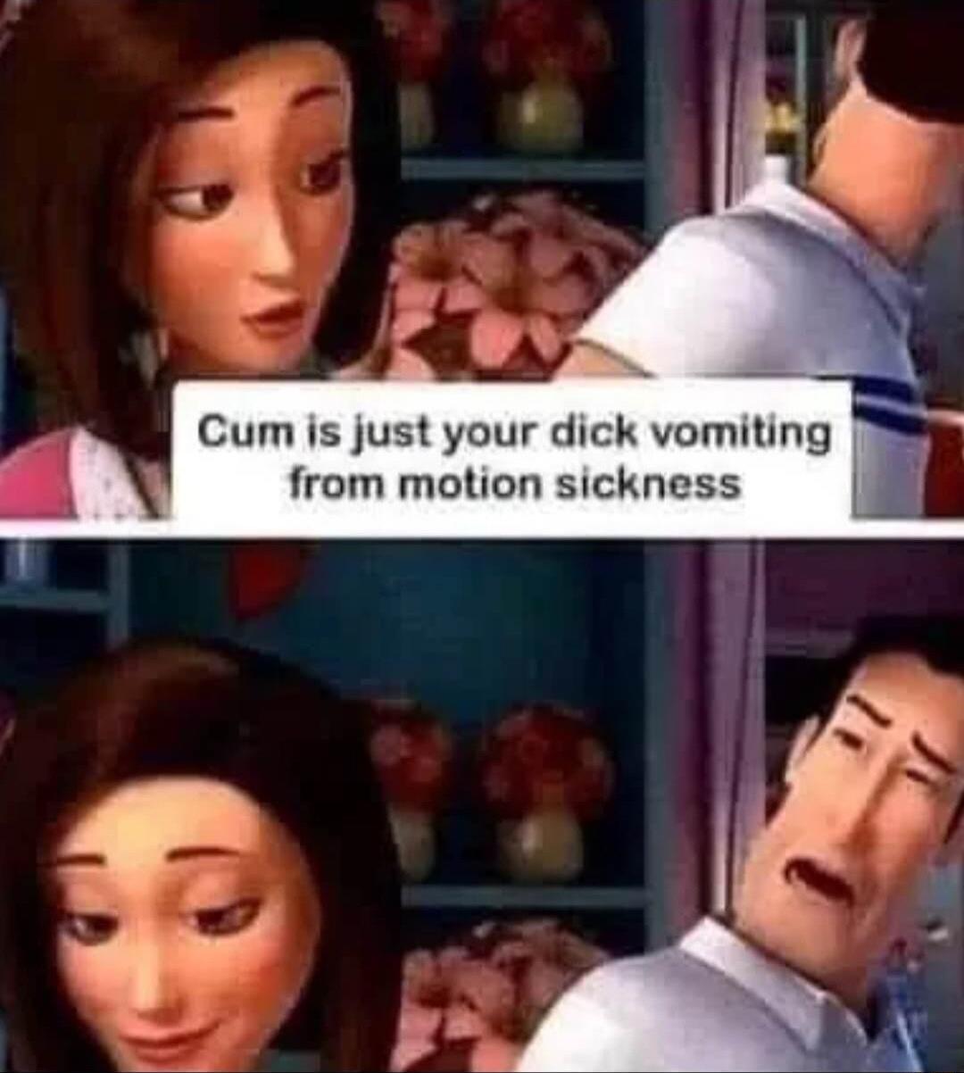 Cum is just your dick vomiting from motion sickness