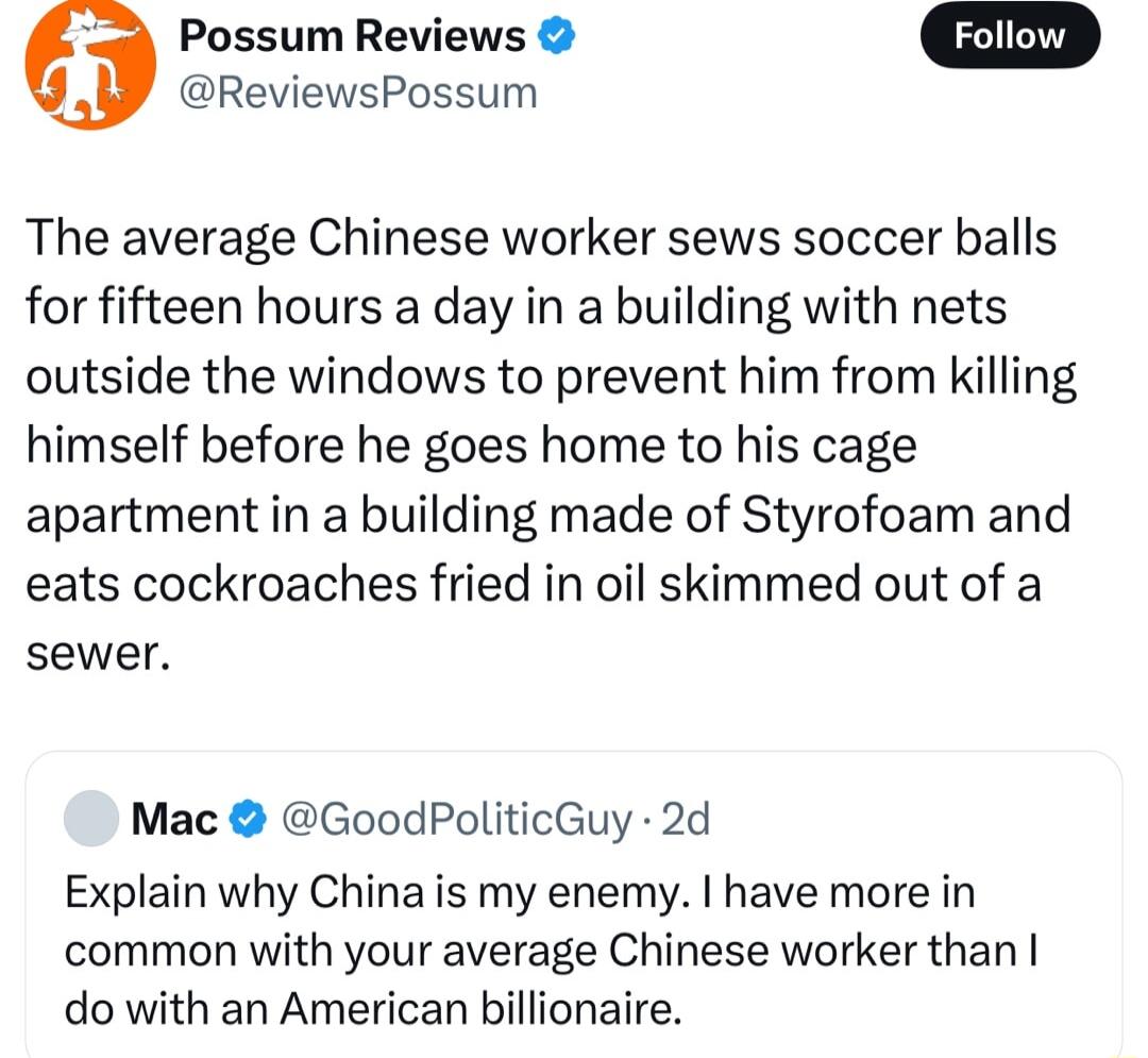 Possum Reviews ReviewsPossum The average Chinese worker sews soccer balls for fifteen hours a day in a building with nets outside the windows to prevent him from killing himself before he goes home to his cage apartment in a building made of Styrofoam and eats cockroaches fried in oil skimmed out of a sewer Mac GoodPoliticGuy 2d Explain why China is my enemy have more in common with your average C