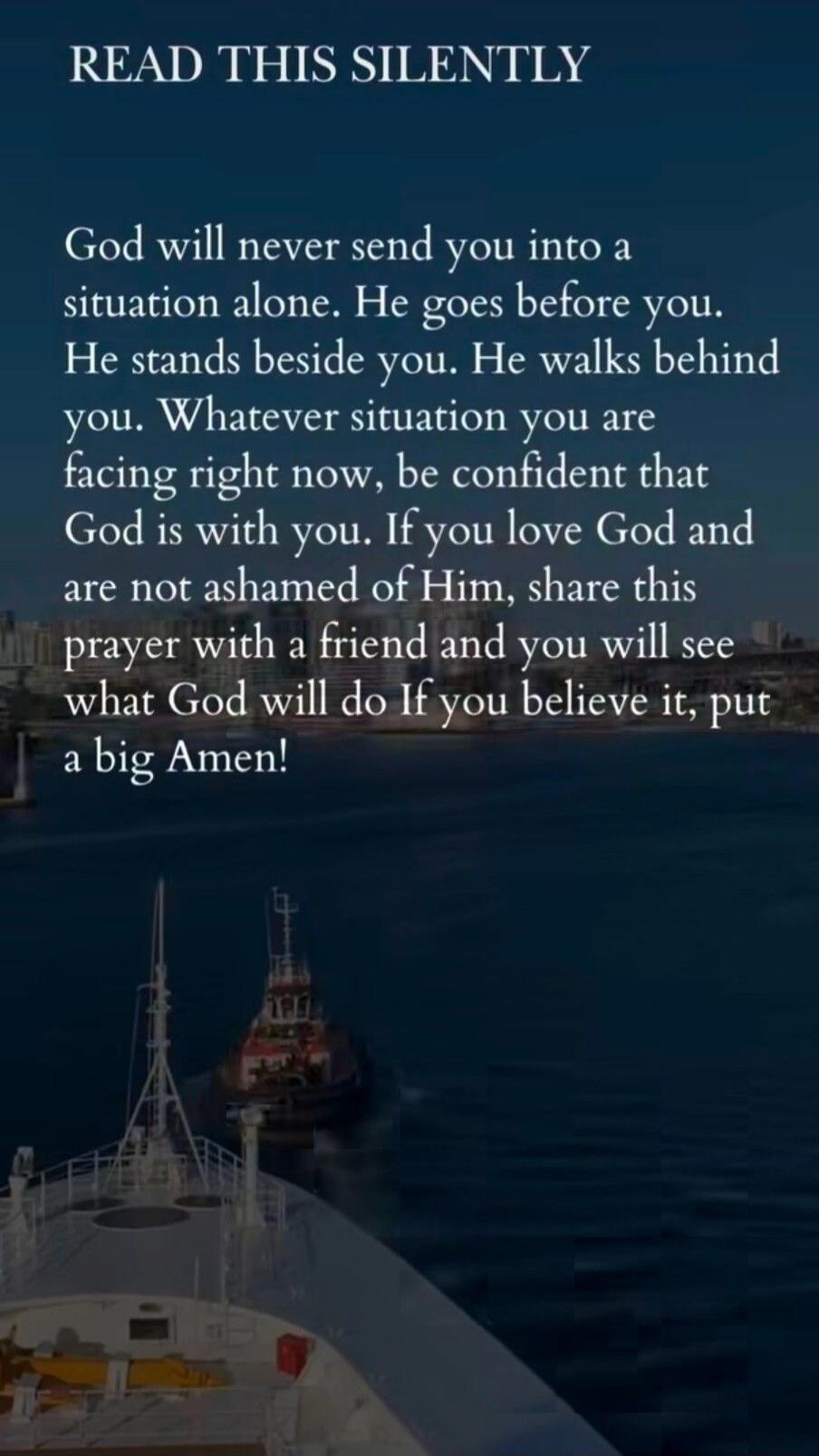 READ THIS SILENTLY
God will never send you into a situation alone. He goes before you. He stands beside you. He walks behind you. Whatever situation you are facing right now, be confident that God is with you. If you love God and are not ashamed of Him, share this prayer with a friend and you will see what God will do If you believe it, put a big A
