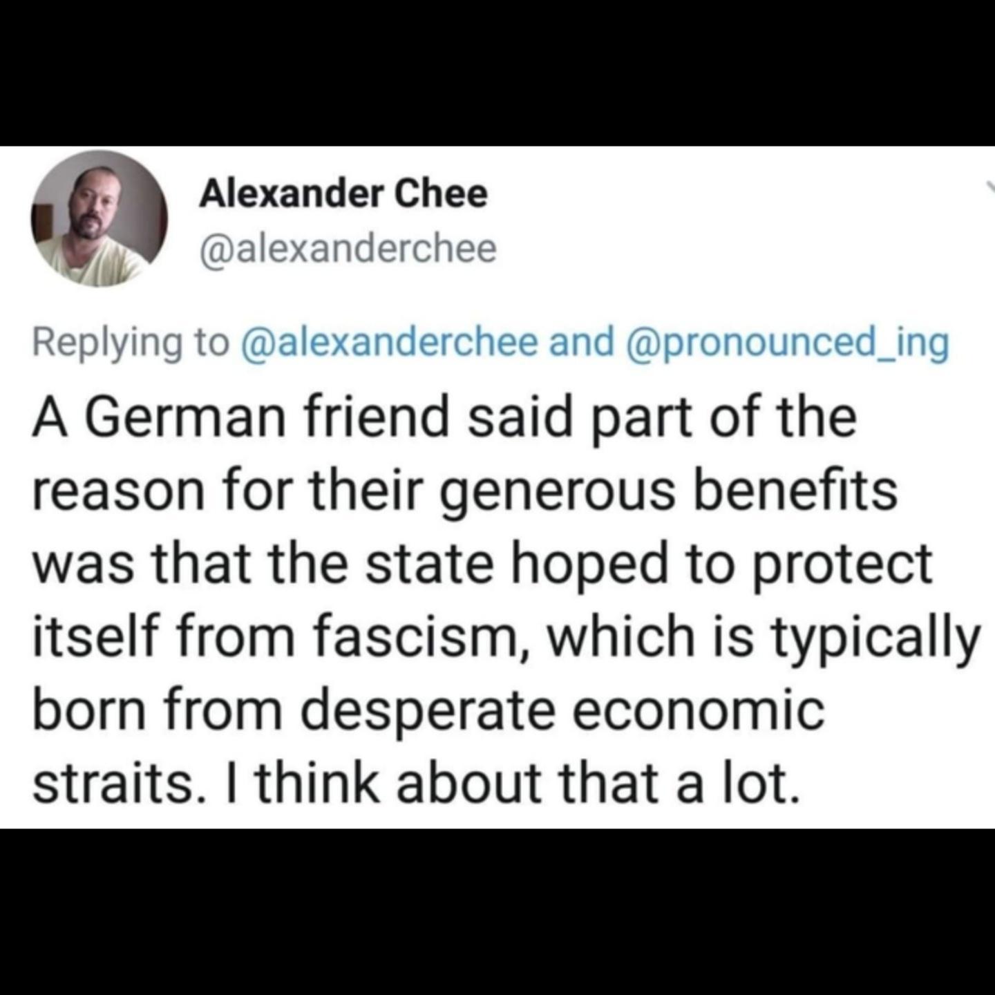Alexander Chee A German friend said part of the reason for their generous benefits was that the state hoped to protect itself from fascism which is typically born from desperate economic straits think about that a lot