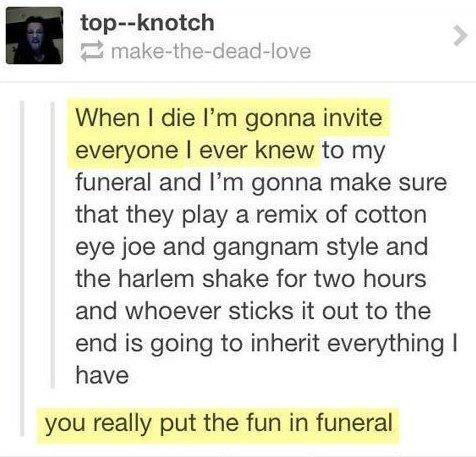 top knotch make the dead love funeral and Im gonna make sure that they play a remix of cotton eye joe and gangnam style and the harlem shake for two hours and whoever sticks it out to the end is going to inherit everything have