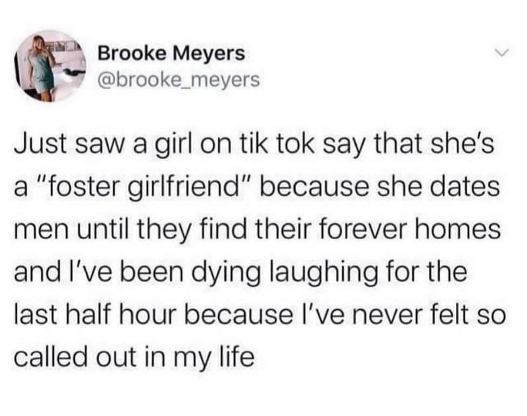 Brooke Meyers brooke_meyers Just saw a girl on tik tok say that shes a foster girlfriend because she dates men until they find their forever homes and ve been dying laughing for the last half hour because Ive never felt so called out in my life