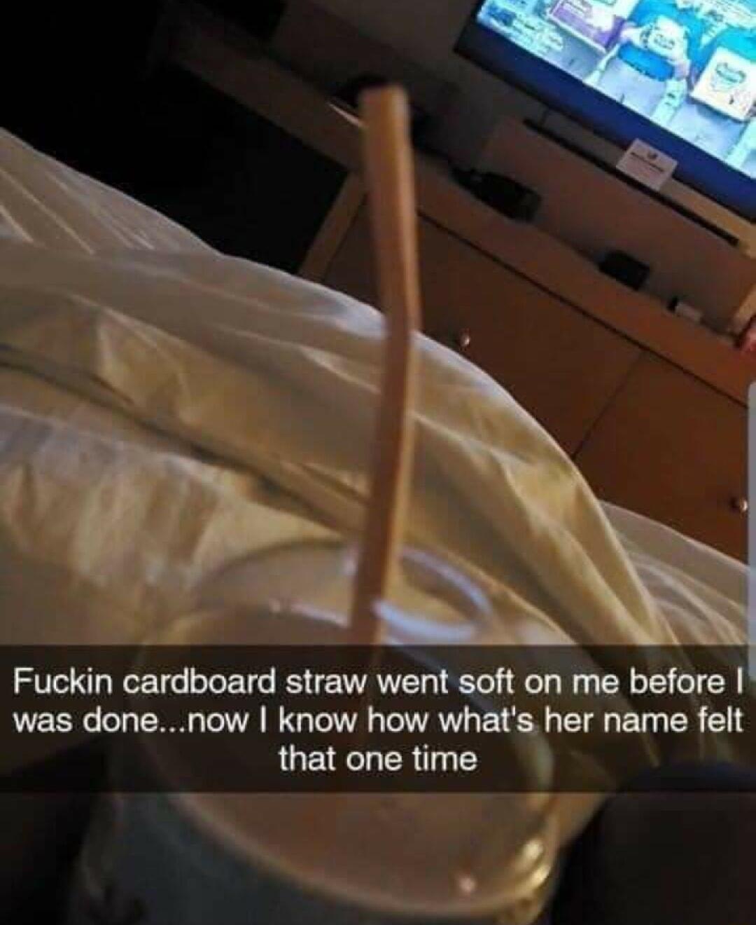 Fuckin cardboard straw went soft on me before was donenow know how whats her name felt QUEEER