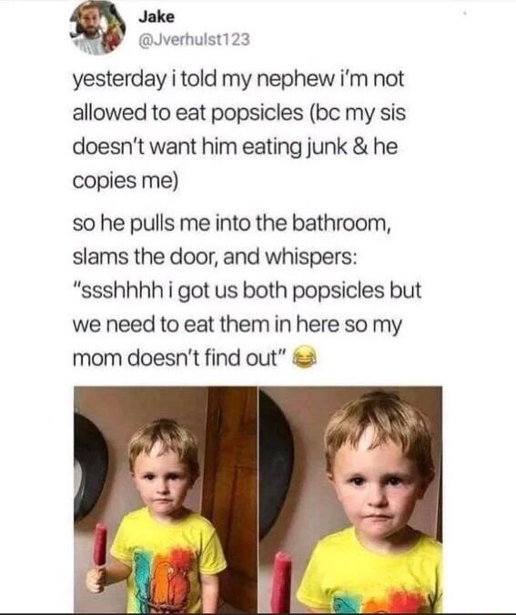 Jake Jverhulst123 yesterday i told my nephew im not allowed to eat popsicles bc my sis doesnt want him eating junk he copies me so he pulls me into the bathroom slams the door and whispers ssshhhh i got us both popsicles but we need to eat them in here so my mom doesnt find out