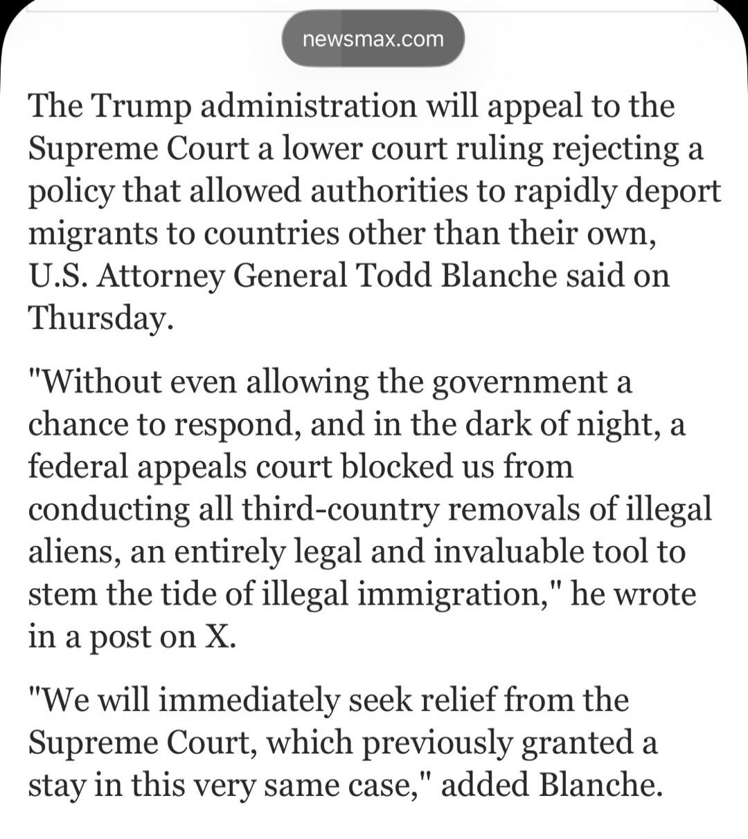newsmax.com
The Trump administration will appeal to the Supreme Court a lower court ruling rejecting a policy that allowed authorities to rapidly deport migrants to countries other than their own, U.S. Attorney General Todd Blanche said on Thursday.

