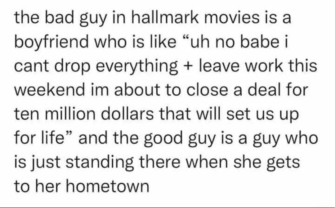 the bad guy in hallmark movies is a boyfriend who is like uh no babe i cant drop everything leave work this weekend im about to close a deal for ten million dollars that will set us up for life and the good guy is a guy who is just standing there when she gets to her hometown