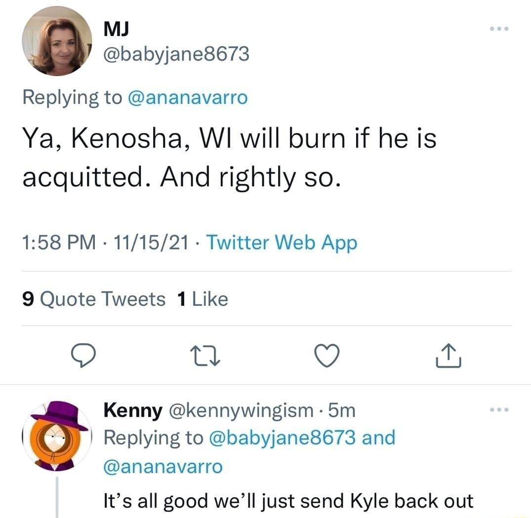 MJ babyjane8673 Replying to ananavarro Ya Kenosha WI will burn if he is acquitted And rightly so 158 PM 111521 Twitter Web App 9 Quote Tweets 1 Like O Q q Kenny kennywingism 5m l Replying to babyjane8673 and ananavarro Its all good well just send Kyle back out