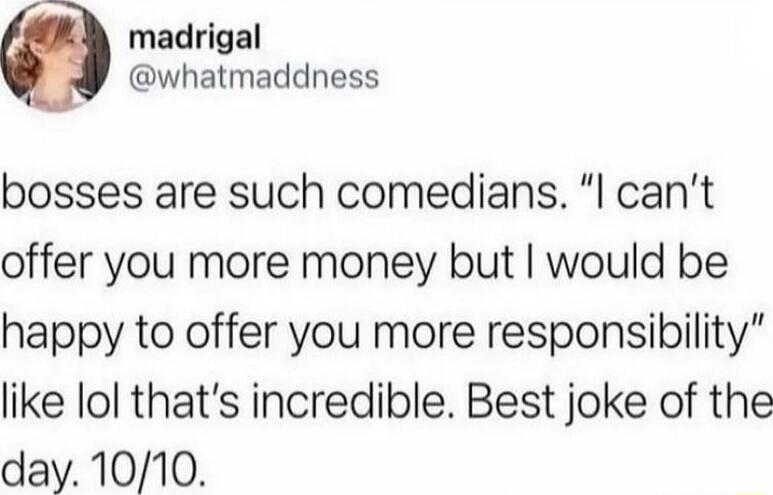 madrigal whatmaddness bosses are such comedians I cant offer you more money but would be happy to offer you more responsibility like lol thats incredible Best joke of the day 1010
