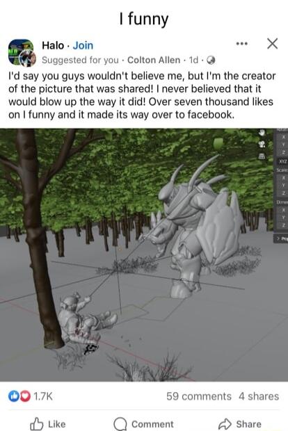 funny Halo Join Suggested for you Colton Allen 1d Id say you guys wouldnt believe me but Im the creator of the picture that was shared never believed that it would blow up the way it did Over seven thousand likes on funny and it made its way over to facebook 59 comments 4 shares comment Share