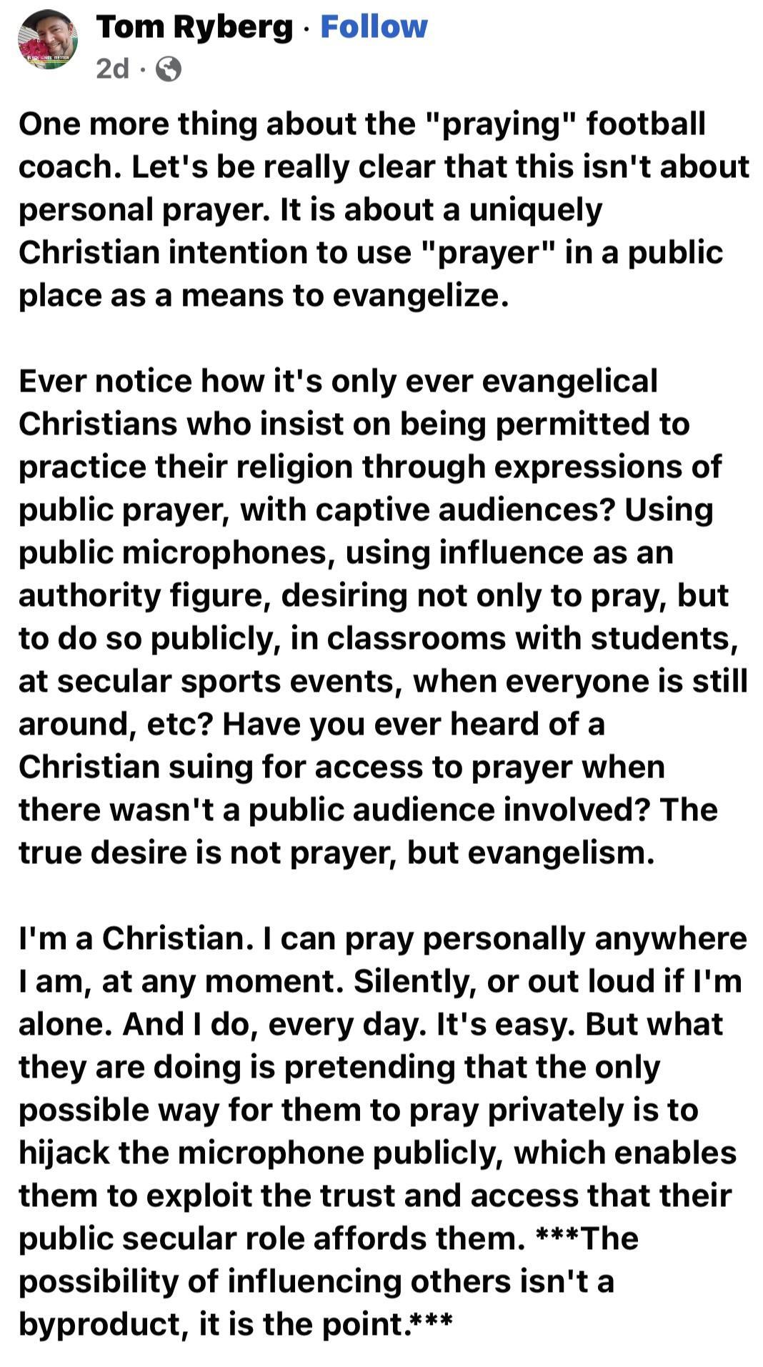 Tom Ryberg Follow 2d Q One more thing about the praying football coach Lets be really clear that this isnt about personal prayer It is about a uniquely Christian intention to use prayer in a public place as a means to evangelize Ever notice how its only ever evangelical Christians who insist on being permitted to practice their religion through expressions of public prayer with captive audiences U