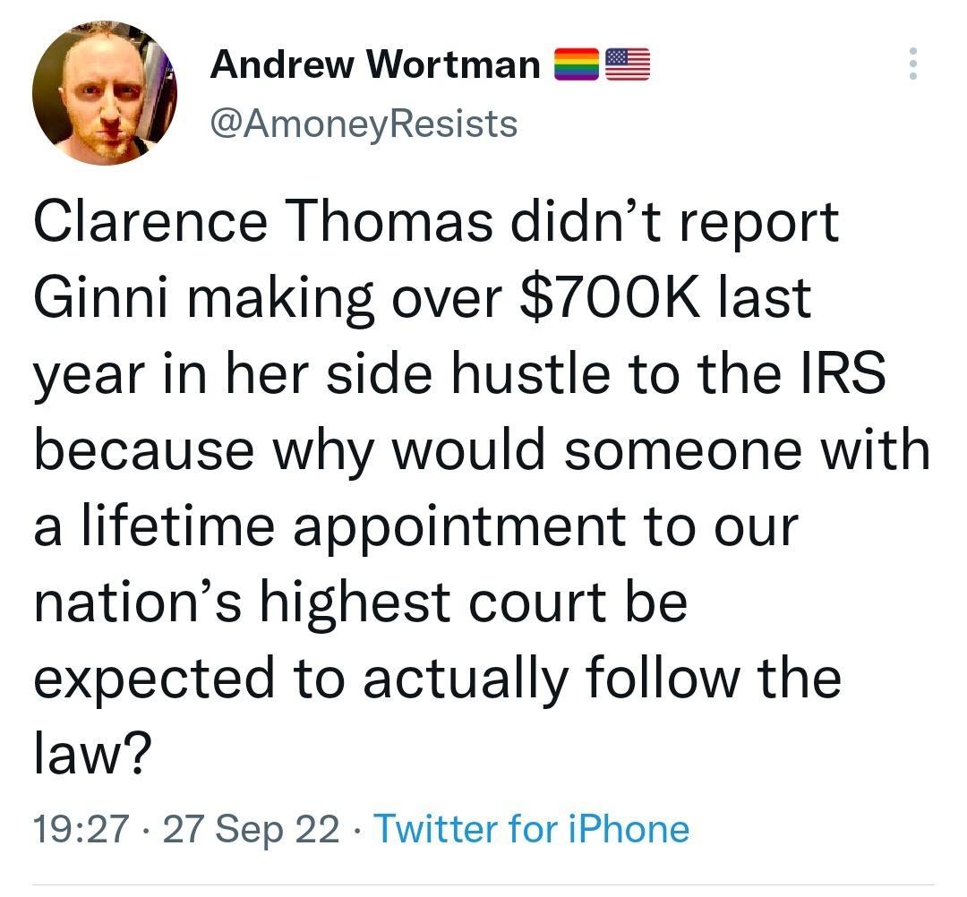 Andrew Wortman 2 AmoneyResists Clarence Thomas didnt report Ginni making over 700K last year in her side hustle to the IRS because why would someone with a lifetime appointment to our nations highest court be expected to actually follow the law 1927 27 Sep 22 Twitter for iPhone 108K Retweets 243 Quote Tweets