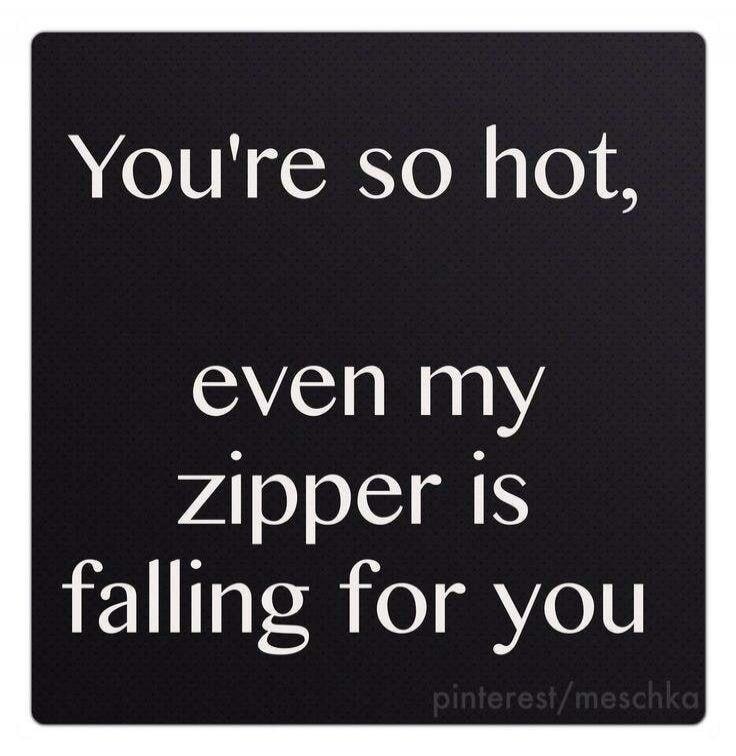 You're so hot, even my zipper is falling for you