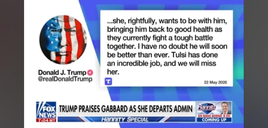 Donald J. Trump @realDonaldTrump ...she, rightfully, wants to be with him, bringing him back to good health as they currently fight a tough battle together. I have no doubt he will soon be better than ever. Tulsi has done an incredible job, and we will miss her. 22 May 2026 FOX NEWS 7:04 MT TRUMP PRAISES GABBARD AS SHE DEPARTS ADMIN Hannity SPECIAL