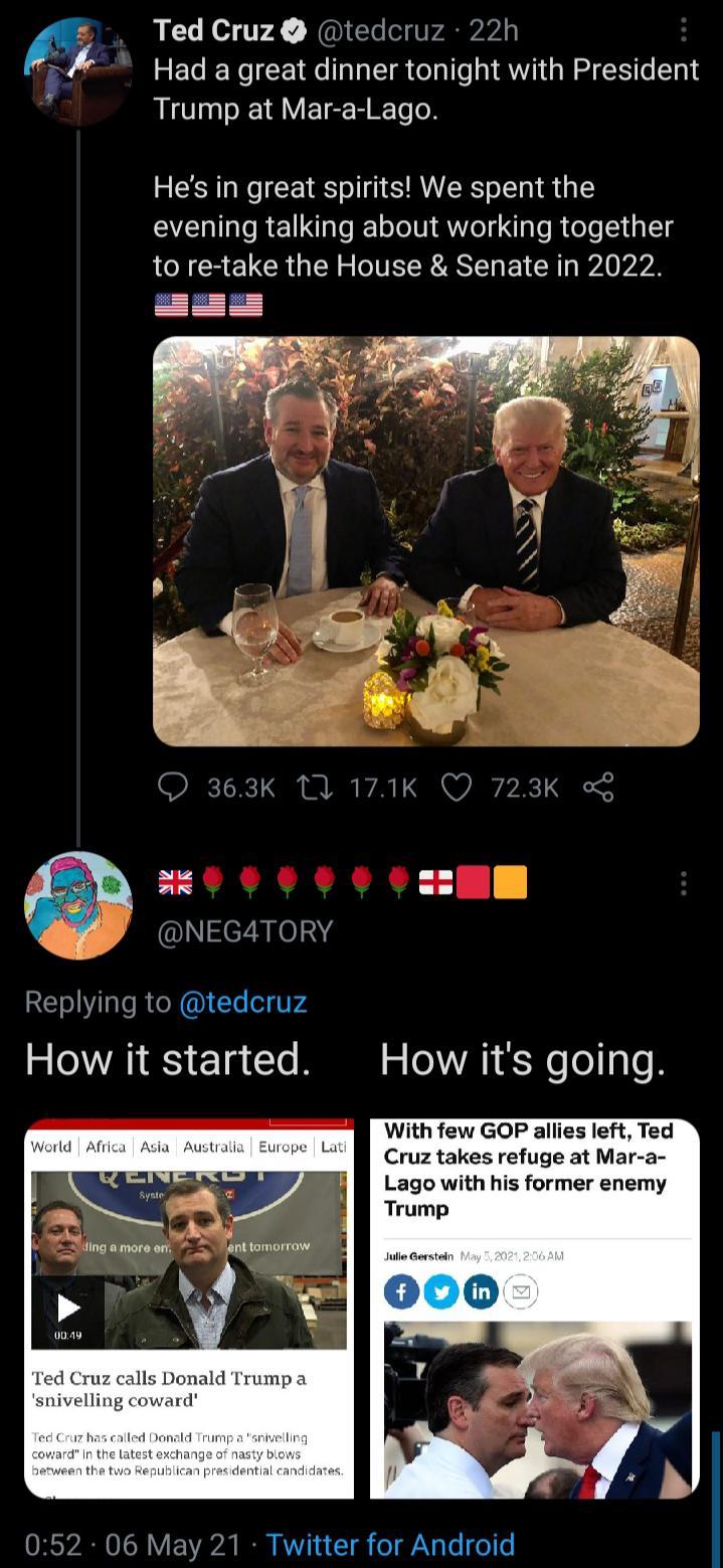 Ted Cruz tedcruz 22h Hada great dinner tonight with President Trump at Mar a Lago Sk oy Hes in great spirits We spent the evening talking about working together NS ELCR U S IR R AT I R WA VR 5 g E1S HHE i NEGATORY Replying to tedcruz How it started With few GOP allies left Ted Cruz takes refuge at Mar a Lago with his former enemy Trump ingamoroer nttomorrow lls Donald Trump a snivelling coward 052