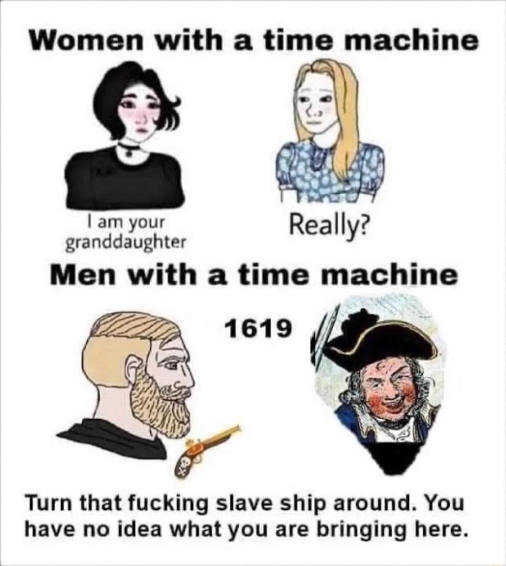 Women with a time machine granddaughter Men with a time machine Turn that fucking slave ship around You have no idea what you are bringing here