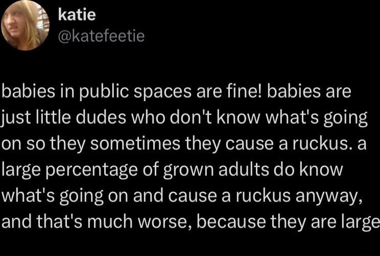 katie ETEERT babies in public spaces are fine babies are just little dudes who dont know whats going on so they sometimes they cause a ruckus a large percentage of grown adults do know whats going on and cause a ruckus anyway and thats much worse because they are large