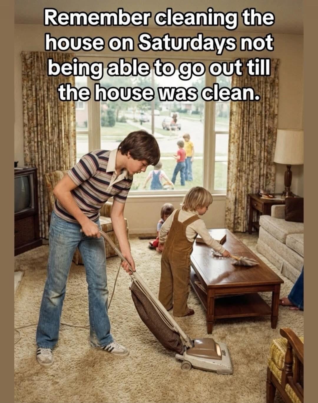 Remember cleaning the house on Saturdays not being able to go out till the house was clean.