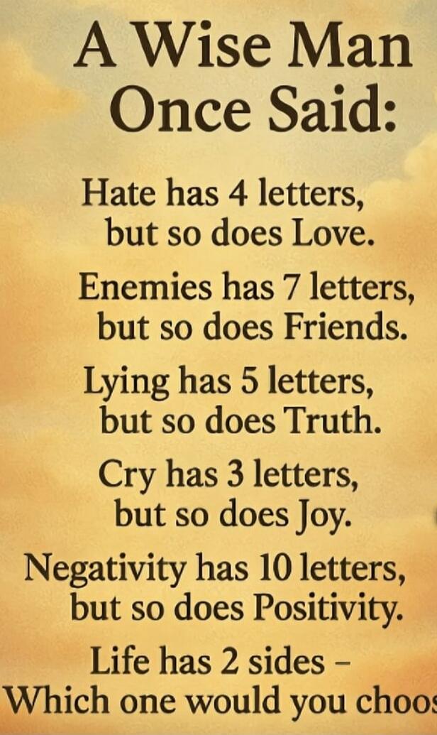 A Wise Man Once Said: Hate has 4 letters, but so does Love. Enemies has 7 letters, but so does Friends. Lying has 5 letters, but so does Truth. Cry has 3 letters, but so does Joy. Negativity has 10 letters, but so does Positivity. Life has 2 sides - Which one would you choose?