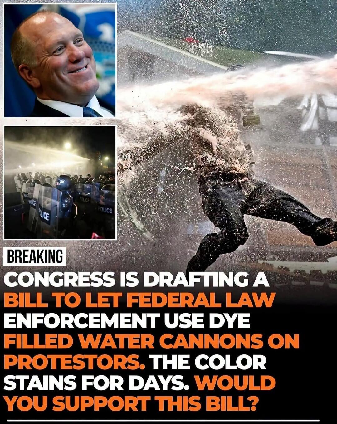 BREAKING CONGRESS IS DRAFTING A BILL TO LET FEDERAL LAW ENFORCEMENT USE DYE FILLED WATER CANNONS ON PROTESTORS. THE COLOR STAINS FOR DAYS. WOULD YOU SUPPORT THIS BILL?