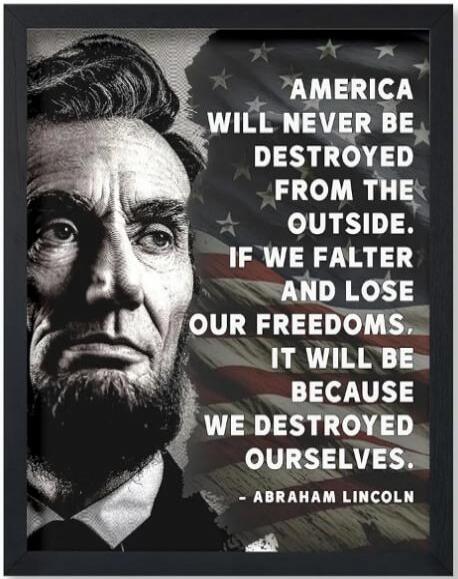 AMERICA WILL NEVER BE DESTROYED FROM THE OUTSIDE. IF WE FALTER AND LOSE OUR FREEDOMS, IT WILL BE BECAUSE WE DESTROYED OURSELVES. - ABRAHAM LINCOLN