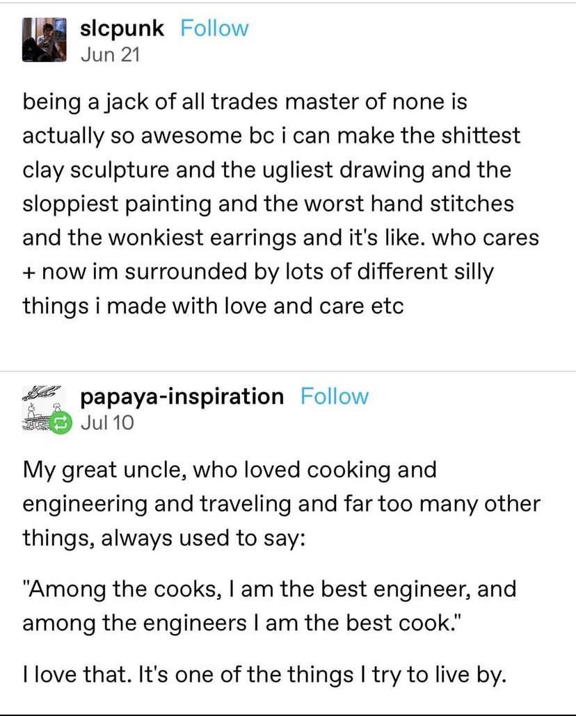 slepunk Follow Jun 21 being a jack of all trades master of none is actually so awesome bc i can make the shittest clay sculpture and the ugliest drawing and the sloppiest painting and the worst hand stitches and the wonkiest earrings and its like who cares now im surrounded by lots of different silly things i made with love and care etc 44 papaya inspiration Follow 5 Jul 10 My great uncle who love