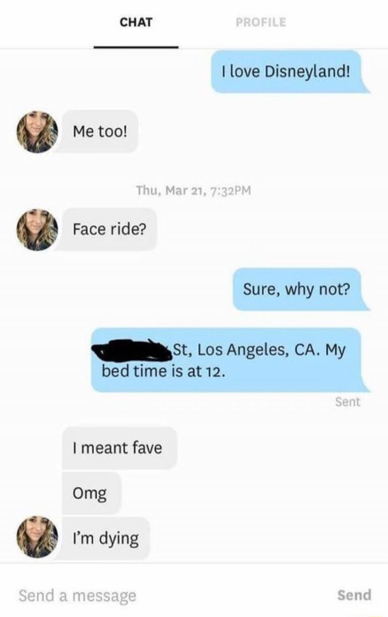 I love Disneyland! Me too! Face ride? Sure, why not? [redacted] St, Los Angeles, CA. My bed time is at 12. I meant fave. Omg. I'm dying.