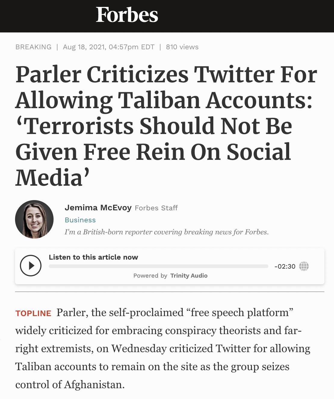 BREAKING Aug 18 2021 0457pm EDT 810 views Parler Criticizes Twitter For Allowing Taliban Accounts Terrorists Should Not Be Given Free Rein On Social Media Jemima McEvoy Forbes Staff Business Im a British born reporter covering breaking news for Forbes Listen to this article now 0230 Powered by Trinity Audio ToPLINE Parler the self proclaimed free speech platform widely criticized for embracing con