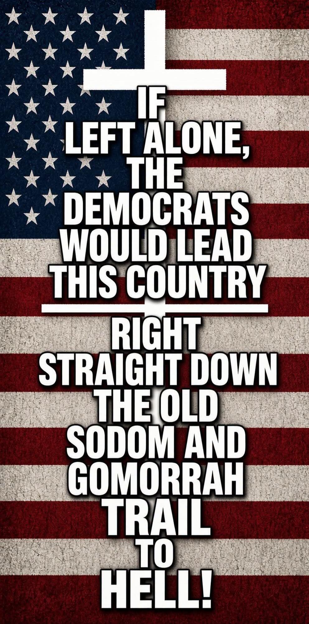 IF LEFT ALONE, THE DEMOCRATS WOULD LEAD THIS COUNTRY RIGHT STRAIGHT DOWN THE OLD SODOM AND GOMORRAH TRAIL TO HELL!
