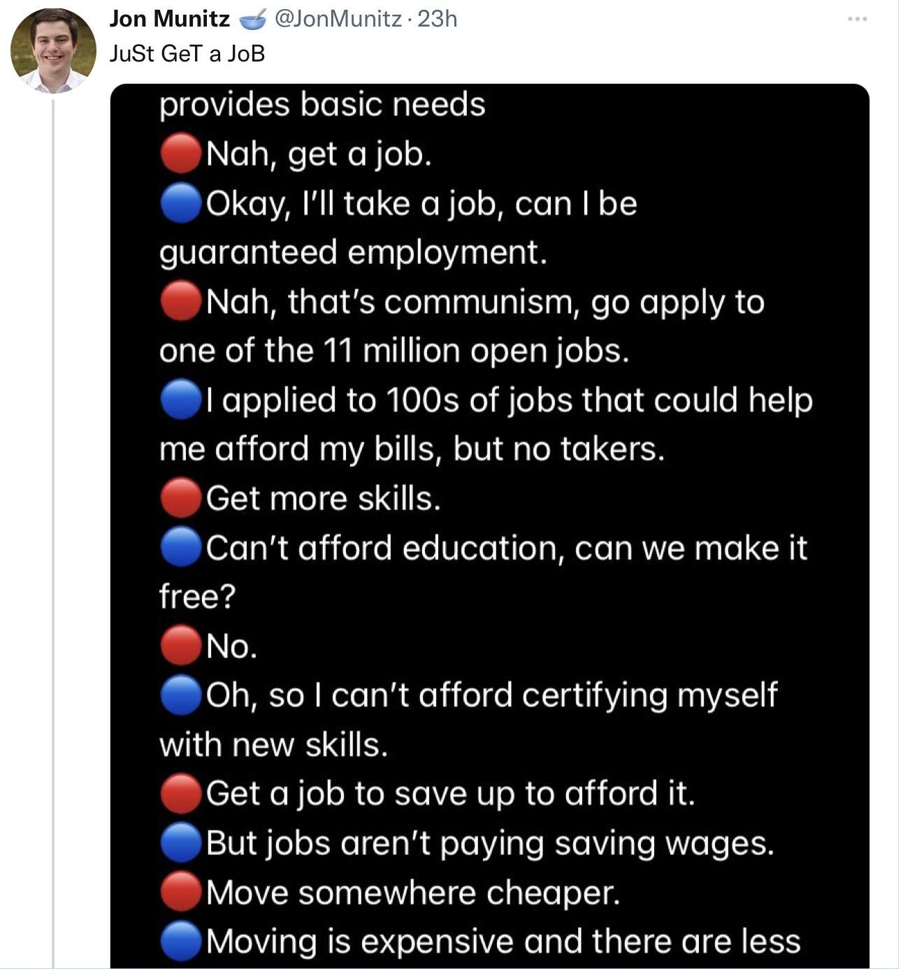 Jon Munitz JonMunitz 23h JuSt GeT a JoB o gVl E R oTo oWalTTo S Nah get a job Okay Ill take a job can be foWelgeln CYTo RTaglo o Yina lTa Nah thats communism go apply to one of the 11 million open jobs applied to 100s of jobs that could help me afford my bills but no takers Get more skills Cant afford education can we make it free No 0h so cant afford certifying myself with new skills Get ajob to 