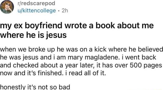 rredscarepod ulkittencollege 2h my ex boyfriend wrote a book about me where he is jesus when we broke up he was on a kick where he believed he was jesus and i am mary magladene i went back and checked about a year later it has over 500 pages now and its finished i read all of it honestly its not so bad