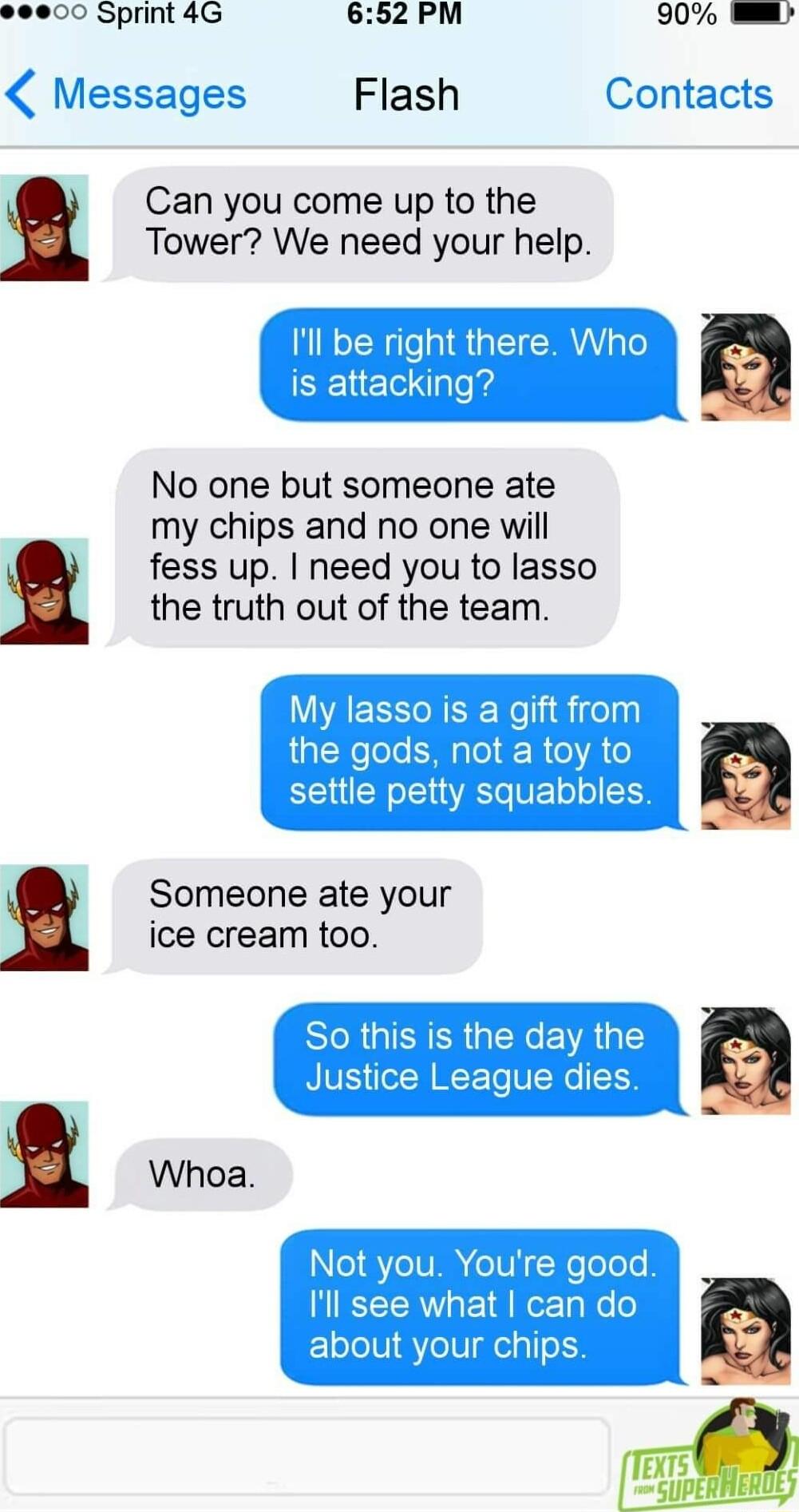 000 Sprint 4G 652 PM 90 Messages Flash Contacts Can you come up to the Tower We need your help be right Who attacking No one but someone ate my chips and no one will fess up need you to lasso the truth out of the team My lasso is a gift from the gods not a toy to settle petty squabbles Someone ate your ice cream too l Whoa N1 GV eIVi Nelolols Il see what can do about your chips