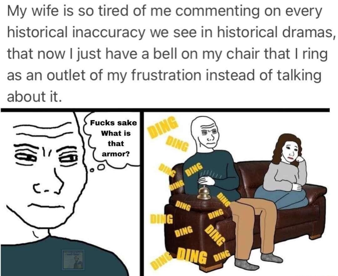 My wife is so tired of me commenting on every historical inaccuracy we see in historical dramas that now just have a bell on my chair that ring as an outlet of my frustration instead of talking about it