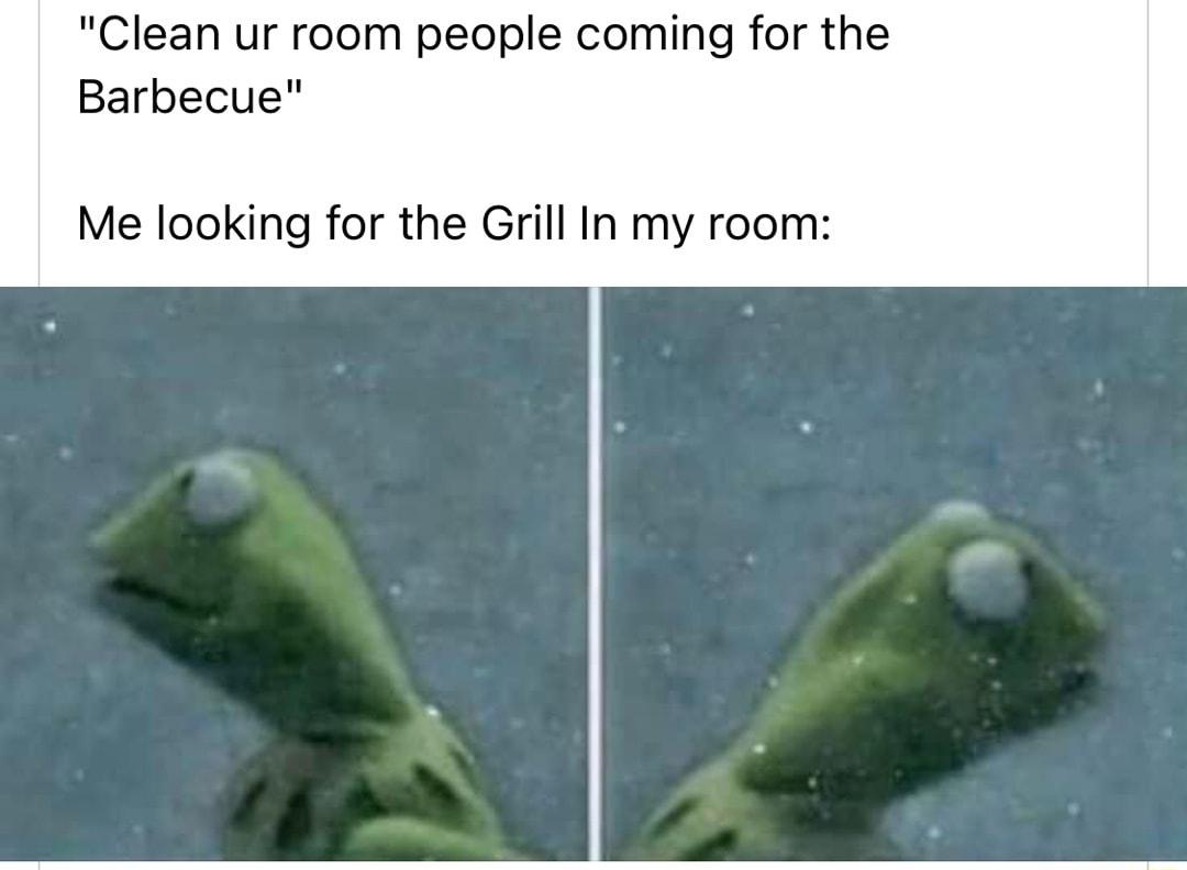 Clean ur room people coming for the Barbecue Me looking for the Grill In my room