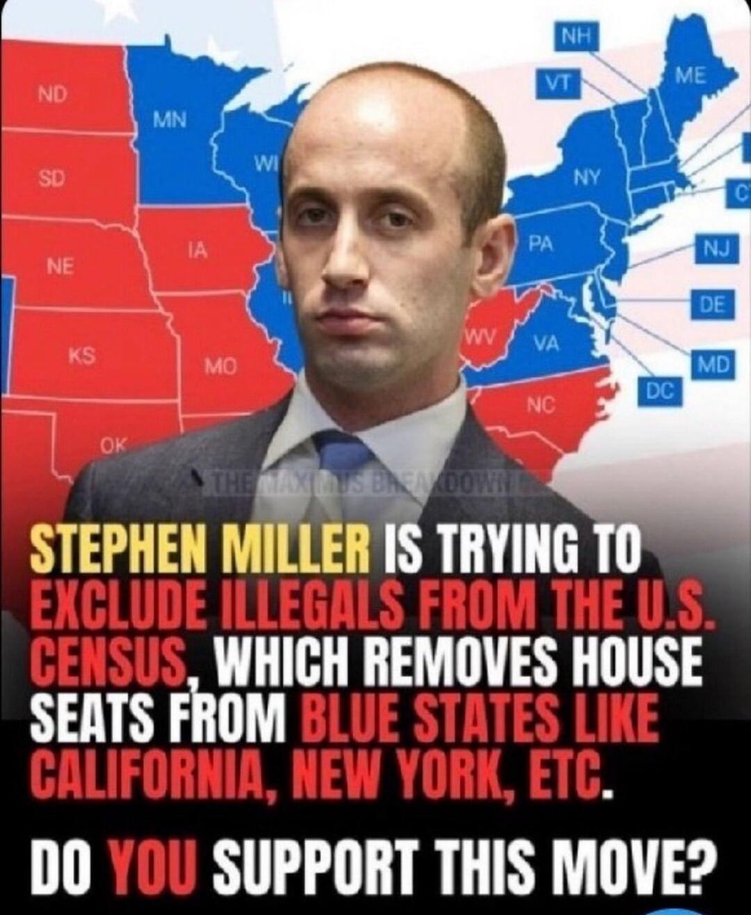 STEPHEN MILLER IS TRYING TO EXCLUDE ILLEGALS FROM THE U.S. CENSUS, WHICH REMOVES HOUSE SEATS FROM BLUE STATES LIKE CALIFORNIA, NEW YORK, ETC. DO YOU SUPPORT THIS MOVE?