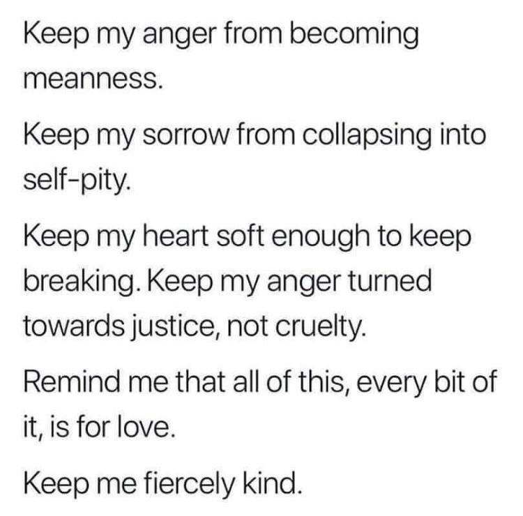 Keep my anger from becoming meanness Keep my sorrow from collapsing into self pity Keep my heart soft enough to keep breaking Keep my anger turned towards justice not cruelty Remind me that all of this every bit of it is for love Keep me fiercely kind