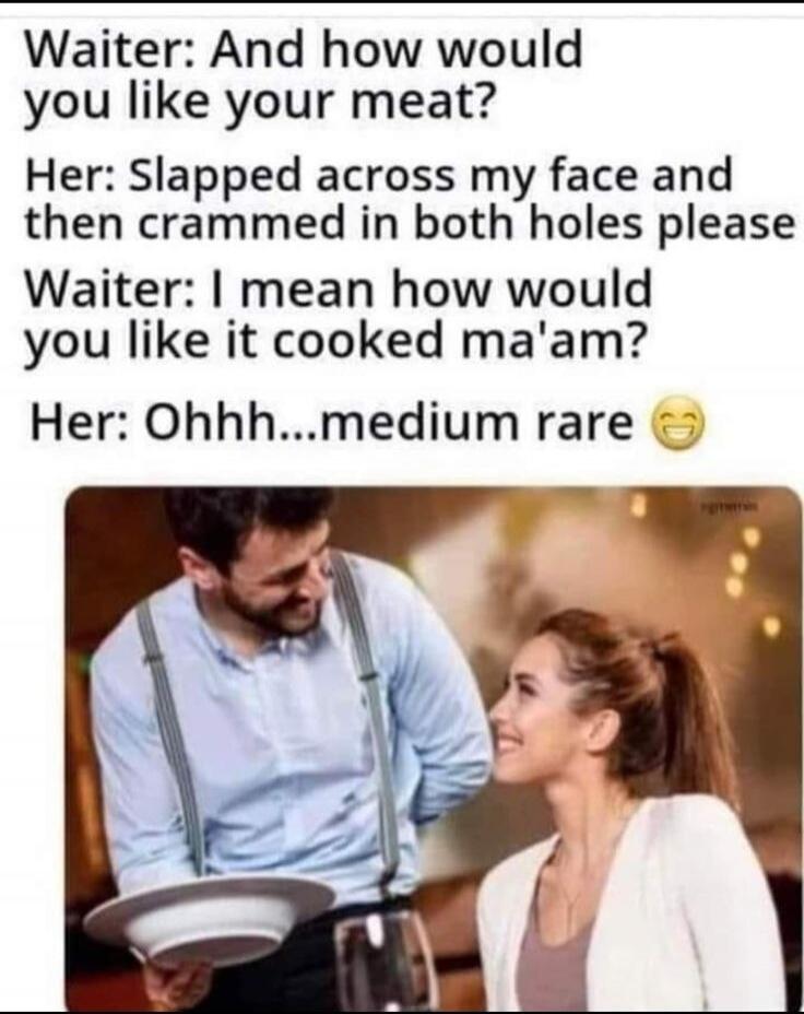 Waiter: And how would you like your meat? Her: Slapped across my face and then crammed in both holes please Waiter: I mean how would you like it cooked ma'am? Her: Ohhh...medium rare 😂