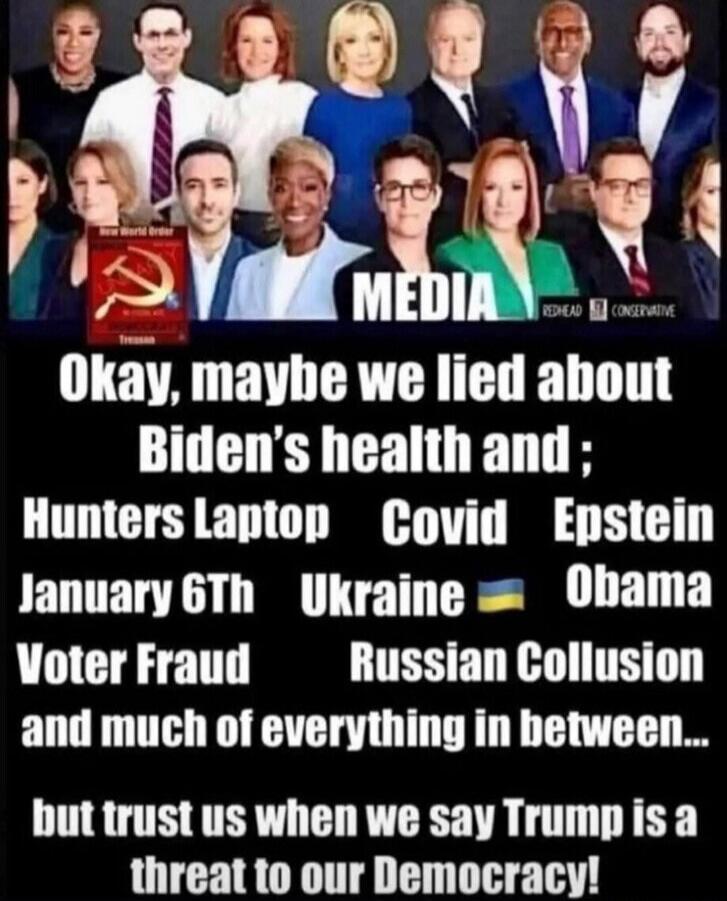 MEDIA Okay, maybe we lied about Biden's health and; Hunters Laptop Covid Epstein January 6th Ukraine Obama Voter Fraud Russian Collusion and much of everything in between... but trust us when we say Trump is a threat to our Democracy! New World Order TREASON COMMUNISM REDHEAD CONSERVATIVE